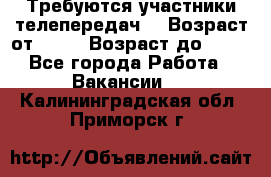 Требуются участники телепередач. › Возраст от ­ 18 › Возраст до ­ 60 - Все города Работа » Вакансии   . Калининградская обл.,Приморск г.